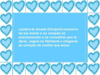 Lembra-te amado Discípulo:conserve na tua mente e no coração os ensinamentos e os conselhos que te darei...segue-os fielmente e chegarás ao coração da mulher que amas. 