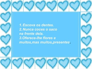 Escova os dentes. Nunca coces o saco na frente dela. 3.Oferece-lhe flores e muitos,mas muitos,presentes . 