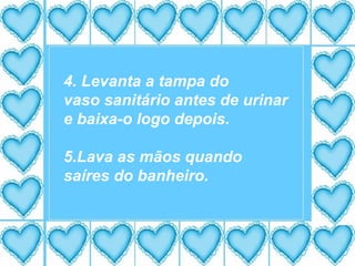 4. Levanta a tampa do vaso sanitário antes de urinar e baixa-o logo depois. 5.Lava as mãos quando saíres do banheiro. 