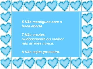 6.Não mastigues com a boca aberta. 7.Não arrotes ruidosamente ou melhor não arrotes nunca. 8.Não sejas grosseiro. 