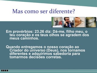 Mas como ser diferente? Em provérbios: 23.26 diz: Dá-me, filho meu, o teu coração e os teus olhos se agradem dos meus caminhos. Quando entregamos o nosso coração ao Criador do universo (Deus), nos tornamos diferentes e adquirimos sabedoria para tomarmos decisões corretas.  