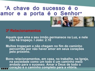 3º Relacionamentos Aquele que ama a seu irmão permanece na Luz, e nele não há tropeço. I João: 2.10 Muitos tropeçam e não chegam no fim do caminho percorrido por não haver amor em seus corações pelo próximo. Bons relacionamentos, em casa, no trabalho, na Igreja, na sociedade como um todo é um caminho meio andado para o sucesso. Amar a Deus de todo o coração é o caminho completo para a vitória.  “ A chave do sucesso é o amor e a porta é o Senhor” 