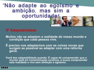 5º Adaptabilidade Muitos não se adaptam a realidade do nosso mundo e condição que cada pessoa vive. É preciso nos adaptarmos com as coisas novas que surgem se possível se adaptar com uma reforma geral. Você tem  adaptabilidade  quando: É capaz de compreender  que o  mundo está em transformação contínua, e busca compreender esta realidade e vive sem ambição e egoísmo. “ Não adapte ao egoísmo e ambição, mas sim a oportunidade” 