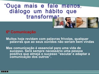 6º Comunicação Muitos hoje revidam com palavras frívolas, qualquer palavras que ao seus ouvidos não seriam bem vindas  Mas comunicação é essencial para uma vida de sucesso. Será sempre necessário uma pessoa positiva que almeja o sucesso “escutar e adaptar a comunicação dos outros”. “ Ouça mais e fale menos, diálogo um hábito que transforma” 