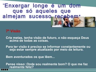 7º Visão Crie metas, tenha visão de futuro, e não esqueça Deus acima de todas as coisas. Para ter visão é preciso se informar constantemente ou seja estar sempre atualizado por meio da leitura. Bem aventurados os que lêem... Pense nisso: Onde sou realmente bom? O que me faz realmente feliz? “ Enxergar longe é um dom que só aqueles que almejam sucesso recebem” 
