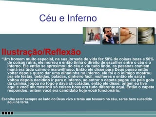 Ilustração/Reflexão “ Um homem muito especial, na sua jornada de vida fez 50% de coisas boas e 50% de coisas ruins, ele morreu e então tinha o direito de escolher entre o céu e o inferno. Ele então se aproximou do céu e viu tudo lindo, as pessoas comiam maná era tudo calmo e maravilhoso. Então ele disse para Deus posso então voltar depois quero dar uma olhadinha no inferno, ele foi e o inimigo mostrou pra ele festas, bebidas, baladas, dinheiro fácil, mulheres e então ele saiu e voltou depois decidido ir para o inferno, ao entrar o capeta pegou ele pela gola da camisa, jogou no fogo e dava chicotadas, então ele disse: ontem eu tive aqui e você me mostrou só coisas boas era tudo diferente aqui. Então o capeta respondeu: ontem você era candidato hoje você funcionário.   Escolha estar sempre ao lado do Deus vivo e terás um tesouro no céu, serás bem sucedido aqui na terra. Céu e Inferno 