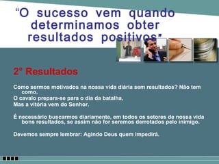 2° Resultados Como sermos motivados na nossa vida diária sem resultados? Não tem como. O cavalo prepara-se para o dia da batalha,  Mas a vitória vem do Senhor. É necessário buscarmos diariamente, em todos os setores de nossa vida bons resultados, se assim não for seremos derrotados pelo inimigo. Devemos sempre lembrar: Agindo Deus quem impedirá.  “ O sucesso vem quando determinamos obter resultados positivos” 