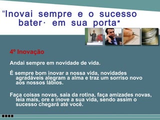 4º Inovação Andai sempre em novidade de vida. É sempre bom inovar a nossa vida, novidades agradáveis alegram a alma e traz um sorriso novo aos nossos lábios. Faça coisas novas, saia da rotina, faça amizades novas, leia mais, ore e inove a sua vida, sendo assim o sucesso chegará até você. “ Inovai sempre e o sucesso baterá em sua porta” 