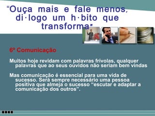 6º Comunicação Muitos hoje revidam com palavras frívolas, qualquer palavras que ao seus ouvidos não seriam bem vindas  Mas comunicação é essencial para uma vida de sucesso. Será sempre necessário uma pessoa positiva que almeja o sucesso “escutar e adaptar a comunicação dos outros”. “ Ouça mais e fale menos, diálogo um hábito que transforma” 