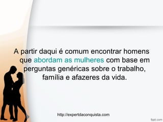 http://expertdaconquista.com
A partir daqui é comum encontrar homens
que abordam as mulheres com base em
perguntas genéricas sobre o trabalho,
família e afazeres da vida.
 