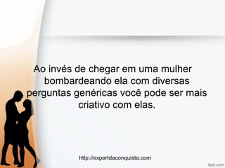 http://expertdaconquista.com
Ao invés de chegar em uma mulher
bombardeando ela com diversas
perguntas genéricas você pode ser mais
criativo com elas.
 