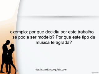 http://expertdaconquista.com
exemplo: por que decidiu por este trabalho
se podia ser modelo? Por que este tipo de
musica te agrada?
 