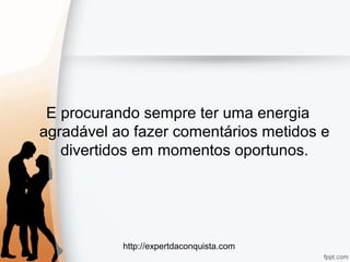 http://expertdaconquista.com
E procurando sempre ter uma energia
agradável ao fazer comentários metidos e
divertidos em momentos oportunos.
 