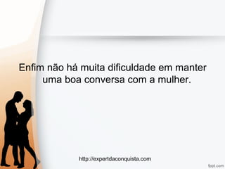 http://expertdaconquista.com
Enfim não há muita dificuldade em manter
uma boa conversa com a mulher.
 