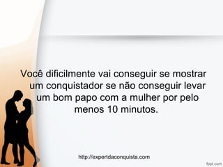 http://expertdaconquista.com
Você dificilmente vai conseguir se mostrar
um conquistador se não conseguir levar
um bom papo com a mulher por pelo
menos 10 minutos.
 