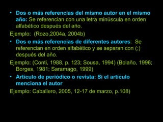 Dos o más referencias del mismo autor en el mismo año:   Se referencian con una letra minúscula en orden alfabético después del año. Ejemplo:  (Rozo,2004a, 2004b) Dos o más referencias de diferentes autores :  Se referencian en orden alfabético y se separan con (;) después del año. Ejemplo: (Conti, 1988, p. 123; Sousa, 1994) (Bolaño, 1996; Borges, 1981; Saramago, 1999) Artículo de periódico o revista: Si el artículo menciona el autor Ejemplo: Caballero, 2005, 12-17 de marzo, p.108) 