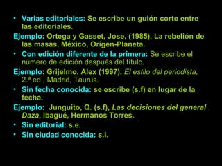 Varias editoriales:  Se escribe un guión corto entre las editoriales. Ejemplo:  Ortega y Gasset, Jose, (1985), La rebelión de las masas, México, Orígen-Planeta. Con edición diferente de la primera:  Se escribe el número de edición después del título. Ejemplo : Grijelmo, Alex (1997),  El estilo del periodista,  2.ª ed., Madrid, Taurus. Sin fecha conocida:  se escribe (s.f) en lugar de la fecha. Ejemplo:  Junguito, Q. (s.f),  Las decisiones del general Daza , Ibagué, Hermanos Torres. Sin editorial:  s.e. Sin ciudad conocida:  s.l. 