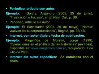 Periódico, artículo con autor. Ejemplo:  García, Alejandro (2005, 25 de junio), “Frustración o fracaso”, en  El País,  Cali, p. B6. Periódico, artículo sin autor. Ejemplo :   El Espectador ( 2005, 29 de mayo), “Narnia: vuelven las superproducciones”, Bogotá, pp. 3B-4B. Internet, con autor título y fecha de publicación. Ejemplo:  Magariños de Moretín, Jorge (1999), “Operaciones en el análisis de las historietas” (en línea), disponible en:  www.magarinos.com.ar , recuperado: 7 de julio de 2005. Internet sin autor específico :  Se comienza con el título. 