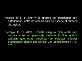 Modelo 3: Si el año y el apellido se mencionan con anterioridad, entre paréntesis sólo se escribe el número de página. Ejemplo 1: En 2003, Roberts aseguró: “Churchill, que reconocía ser un personaje bastante insólito, quería también que otras personas de carácter singular prosperasen dentro del ejército y la administración”. (p. 171) 
