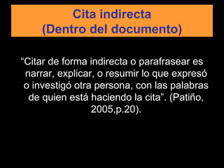 Cita indirecta (Dentro del documento) “ Citar de forma indirecta o parafrasear es narrar, explicar, o resumir lo que expresó o investigó otra persona, con las palabras de quien está haciendo la cita”. (Patiño, 2005,p.20). 