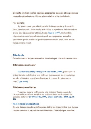 Consiste en decir con las palabras propias las ideas de otras personas
teniendo cuidado de no olvidar referenciarlos entre paréntesis.
Por ejemplo:
La lectura es un ejercicio de trabajo, de interpretación y de creación
junto con el escritor. Se da mucho más valor a la experiencia de la lectura que
al solo acto de decodificar el texto. Según Tagore (1977), los hombres
obsesionados con el entendimiento textual son equiparables a aquellos
pescadores que en la orilla se quedan desenredando las redes y que no van
nunca al mar a pescar.
Cita de cita
Sucede cuando lo que desea citar fue citado por otro autor en su texto.
Cita basada en el autor
D’Orsonville (1999) citado por Cobo Borda, (2000), piensa que “la
crítica literaria en Colombia sólo podrá ser buena cuando las circunstancias
sociales e históricas no estén mediadas por la censura del gobierno en
turno.”(pp.10-11).
Cita basada en el texto
“La crítica literaria en Colombia sólo podrá ser buena cuando las
circunstancias sociales e históricas no estén mediadas por la censura del
gobierno en turno” (D’Orsonville, 1999, citado por Cobo , 2000, pp. 10-
11).
Referencias bibliográficas
Es una lista en donde se referencian todos los documentos que fueron
citados durante la exposición del contenido. Debe siempre titularse
 