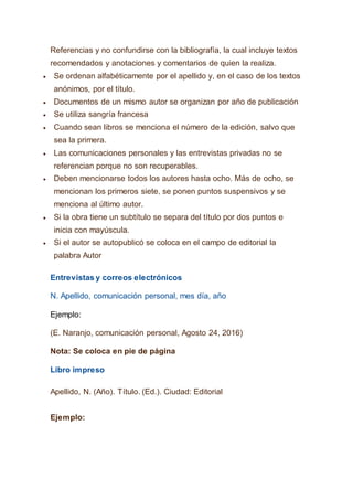 Referencias y no confundirse con la bibliografía, la cual incluye textos
recomendados y anotaciones y comentarios de quien la realiza.
 Se ordenan alfabéticamente por el apellido y, en el caso de los textos
anónimos, por el título.
 Documentos de un mismo autor se organizan por año de publicación
 Se utiliza sangría francesa
 Cuando sean libros se menciona el número de la edición, salvo que
sea la primera.
 Las comunicaciones personales y las entrevistas privadas no se
referencian porque no son recuperables.
 Deben mencionarse todos los autores hasta ocho. Más de ocho, se
mencionan los primeros siete, se ponen puntos suspensivos y se
menciona al último autor.
 Si la obra tiene un subtítulo se separa del título por dos puntos e
inicia con mayúscula.
 Si el autor se autopublicó se coloca en el campo de editorial la
palabra Autor
Entrevistas y correos electrónicos
N. Apellido, comunicación personal, mes día, año
Ejemplo:
(E. Naranjo, comunicación personal, Agosto 24, 2016)
Nota: Se coloca en pie de página
Libro impreso
Apellido, N. (Año). Título. (Ed.). Ciudad: Editorial
Ejemplo:
 