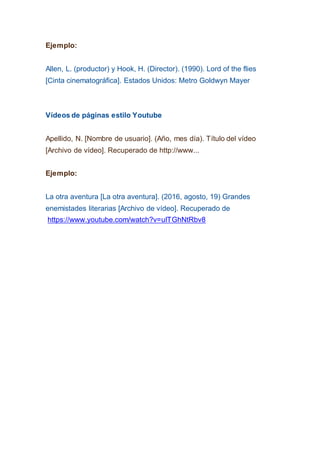 Ejemplo:
Allen, L. (productor) y Hook, H. (Director). (1990). Lord of the flies
[Cinta cinematográfica]. Estados Unidos: Metro Goldwyn Mayer
Vídeos de páginas estilo Youtube
Apellido, N. [Nombre de usuario]. (Año, mes día). Título del vídeo
[Archivo de vídeo]. Recuperado de http://www...
Ejemplo:
La otra aventura [La otra aventura]. (2016, agosto, 19) Grandes
enemistades literarias [Archivo de vídeo]. Recuperado de
https://www.youtube.com/watch?v=uITGhNtRbv8
 
