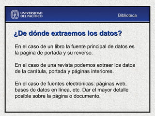 ¿De dónde extraemos los datos?
¿De dónde extraemos los datos?
En el caso de un libro la fuente principal de datos es
la página de portada y su reverso.
En el caso de una revista podemos extraer los datos
de la carátula, portada y páginas interiores.
En el caso de fuentes electrónicas: páginas web,
bases de datos en línea, etc. Dar el mayor detalle
posible sobre la página o documento.
Biblioteca
Biblioteca
 