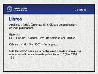 Libros
Libros
Apellido, I. (año). Título del libro. Ciudad de publicación:
entidad publicadora.
Ejemplo:
Siu, R. (2007). Álgebra. Lima: Universidad del Pacífico.
Cita en párrafo: Siu (2007) afirma que…
Cita textual: “A partir de la multiplicación se define la quinta
operación aritmética llamada potenciación…” (Siu, 2007, p.
13 )
Biblioteca
Biblioteca
 