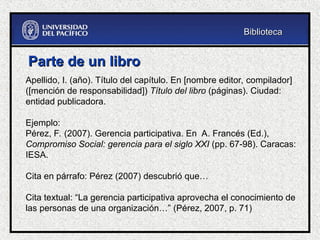 Parte de un libro
Parte de un libro
Apellido, I. (año). Título del capítulo. En [nombre editor, compilador]
([mención de responsabilidad]) Título del libro (páginas). Ciudad:
entidad publicadora.
Ejemplo:
Pérez, F. (2007). Gerencia participativa. En A. Francés (Ed.),
Compromiso Social: gerencia para el siglo XXI (pp. 67-98). Caracas:
IESA.
Cita en párrafo: Pérez (2007) descubrió que…
Cita textual: “La gerencia participativa aprovecha el conocimiento de
las personas de una organización…” (Pérez, 2007, p. 71)
Biblioteca
Biblioteca
 