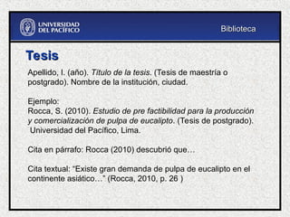 Tesis
Tesis
Apellido, I. (año). Título de la tesis. (Tesis de maestría o
postgrado). Nombre de la institución, ciudad.
Ejemplo:
Rocca, S. (2010). Estudio de pre factibilidad para la producción
y comercialización de pulpa de eucalipto. (Tesis de postgrado).
Universidad del Pacífico, Lima.
Cita en párrafo: Rocca (2010) descubrió que…
Cita textual: “Existe gran demanda de pulpa de eucalipto en el
continente asiático…” (Rocca, 2010, p. 26 )
Biblioteca
Biblioteca
 