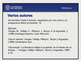 Varios autores
Varios autores
Se escriben hasta 5 autores, separados por una coma y se
antepone al último el carácter ‘&’
Ejemplo:
Vargas, M., Vallejo, C., Ribeyro, J., Bryce, A. & Arguedas, J.
(1969) Antología literaria. Lima: Mercurio.
Cita en párrafo: Vargas, Vallejo, Ribeyro, Bryce y Arguedas
(1969) comentaron que …
Cita textual: “La literatura refleja la sociedad, es el retrato de un
tiempo…” (Vargas, Vallejo, Ribeyro, Bryce y Arguedas, 1969,
p. 8)
Biblioteca
Biblioteca
 
