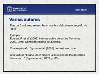 Varios autores
Varios autores
Más de 6 autores, se escribe el nombre del primero seguido de
‘et al.’
Ejemplo:
Eguren, F. et al. (2003) Informe sobre derechos humanos
2002. Lima: Comisión Andina de Juristas.
Cita en párrafo: Eguren et al. (2003) demostraron que…
Cita textual: “El año 2002 mejoró la situación de los derechos
humanos…” (Eguren et al., 2003, p. 65)
Biblioteca
Biblioteca
 