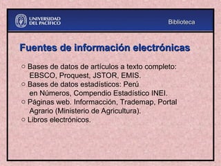 Fuentes de información electrónicas
Fuentes de información electrónicas
o Bases de datos de artículos a texto completo:
EBSCO, Proquest, JSTOR, EMIS.
o Bases de datos estadísticos: Perú
en Números, Compendio Estadístico INEI.
o Páginas web. Informacción, Trademap, Portal
Agrario (Ministerio de Agricultura).
o Libros electrónicos.
Biblioteca
Biblioteca
 