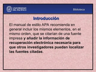 Introducción
Introducción
El manual de estilo APA recomienda en
general incluir los mismos elementos, en el
mismo orden, que se citarían de una fuente
impresa y añadir la información de
recuperación electrónica necesaria para
que otros investigadores puedan localizar
las fuentes citadas.
Biblioteca
Biblioteca
 
