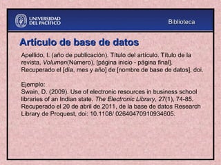 Artículo de base de datos
Artículo de base de datos
Apellido, I. (año de publicación). Título del artículo. Título de la
revista, Volumen(Número), [página inicio - página final].
Recuperado el [día, mes y año] de [nombre de base de datos], doi.
Ejemplo:
Swain, D. (2009). Use of electronic resources in business school
libraries of an Indian state. The Electronic Library, 27(1), 74-85.
Recuperado el 20 de abril de 2011, de la base de datos Research
Library de Proquest, doi: 10.1108/ 02640470910934605.
Biblioteca
Biblioteca
 