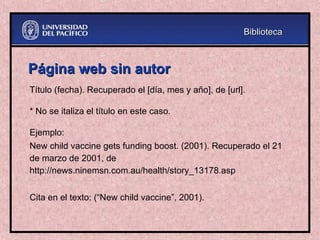 Página web sin autor
Página web sin autor
Título (fecha). Recuperado el [día, mes y año], de [url].
* No se italiza el título en este caso.
Ejemplo:
New child vaccine gets funding boost. (2001). Recuperado el 21
de marzo de 2001, de
http://news.ninemsn.com.au/health/story_13178.asp
Cita en el texto: (“New child vaccine”, 2001).
Biblioteca
Biblioteca
 