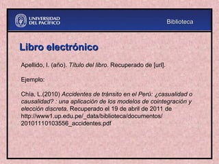 Libro electrónico
Libro electrónico
Apellido, I. (año). Título del libro. Recuperado de [url].
Ejemplo:
Chía, L.(2010) Accidentes de tránsito en el Perú: ¿casualidad o
causalidad? : una aplicación de los modelos de cointegración y
elección discreta. Recuperado el 19 de abril de 2011 de
http://www1.up.edu.pe/_data/biblioteca/documentos/
20101110103556_accidentes.pdf
Biblioteca
Biblioteca
 
