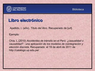 Libro electrónico
Libro electrónico
Apellido, I. (año). Título del libro. Recuperado de [url].
Ejemplo:
Chía, L.(2010) Accidentes de tránsito en el Perú: ¿casualidad o
causalidad? : una aplicación de los modelos de cointegración y
elección discreta. Recuperado el 19 de abril de 2011 de
http://catalogo.up.edu.pe/
Biblioteca
Biblioteca
 