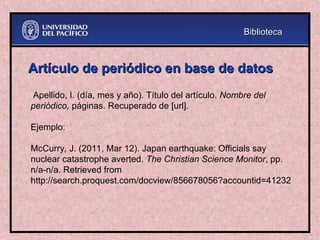 Artículo de periódico en base de datos
Artículo de periódico en base de datos
Apellido, I. (día, mes y año). Título del artículo. Nombre del
periódico, páginas. Recuperado de [url].
Ejemplo:
McCurry, J. (2011, Mar 12). Japan earthquake: Officials say
nuclear catastrophe averted. The Christian Science Monitor, pp.
n/a-n/a. Retrieved from
http://search.proquest.com/docview/856678056?accountid=41232
Biblioteca
Biblioteca
 