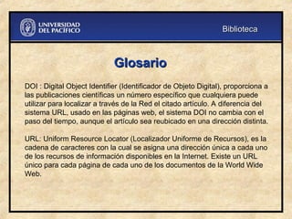 Glosario
Glosario
DOI : Digital Object Identifier (Identificador de Objeto Digital), proporciona a
las publicaciones científicas un número específico que cualquiera puede
utilizar para localizar a través de la Red el citado artículo. A diferencia del
sistema URL, usado en las páginas web, el sistema DOI no cambia con el
paso del tiempo, aunque el artículo sea reubicado en una dirección distinta.
URL: Uniform Resource Locator (Localizador Uniforme de Recursos), es la
cadena de caracteres con la cual se asigna una dirección única a cada uno
de los recursos de información disponibles en la Internet. Existe un URL
único para cada página de cada uno de los documentos de la World Wide
Web.
Biblioteca
Biblioteca
 