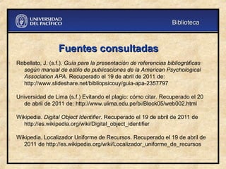 Fuentes consultadas
Fuentes consultadas
Rebellato, J. (s.f.). Guía para la presentación de referencias bibliográficas
según manual de estilo de publicaciones de la American Psychological
Association APA. Recuperado el 19 de abril de 2011 de:
http://www.slideshare.net/bibliopsicouy/guia-apa-2357797
Universidad de Lima (s.f.) Evitando el plagio: cómo citar. Recuperado el 20
de abril de 2011 de: http://www.ulima.edu.pe/bi/Block05/web002.html
Wikipedia. Digital Object Identifier. Recuperado el 19 de abril de 2011 de
http://es.wikipedia.org/wiki/Digital_object_identifier
Wikipedia. Localizador Uniforme de Recursos. Recuperado el 19 de abril de
2011 de http://es.wikipedia.org/wiki/Localizador_uniforme_de_recursos
Biblioteca
Biblioteca
 