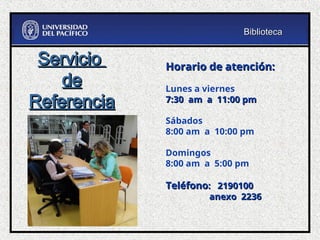 Horario de atención:
Horario de atención:
Lunes a viernes
7:30 am a 11:00 pm
7:30 am a 11:00 pm
Sábados
8:00 am a 10:00 pm
Domingos
8:00 am a 5:00 pm
Teléfono
Teléfono: 2190100
: 2190100
anexo 2236
anexo 2236
Servicio
Servicio
de
de
Referencia
Referencia
Biblioteca
Biblioteca
 