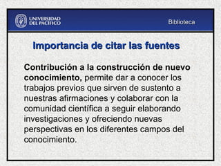 Contribución a la construcción de nuevo
conocimiento, permite dar a conocer los
trabajos previos que sirven de sustento a
nuestras afirmaciones y colaborar con la
comunidad científica a seguir elaborando
investigaciones y ofreciendo nuevas
perspectivas en los diferentes campos del
conocimiento.
Importancia de citar las fuentes
Importancia de citar las fuentes
Biblioteca
Biblioteca
 