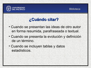 ¿Cuándo citar?
¿Cuándo citar?
• Cuando se presentan las ideas de otro autor
en forma resumida, parafraseada o textual.
• Cuando se presenta la evolución y definición
de un término.
• Cuando se incluyen tablas y datos
estadísticos.
Biblioteca
Biblioteca
 