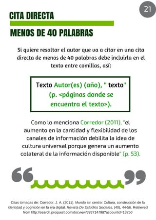 CITA DIRECTA
MENOS DE 40 PALABRAS
Si quiere resaltar el autor que va a citar en una cita
directa de menos de 40 palabras debe incluirla en el
texto entre comillas, así:
Como lo menciona Corredor (2011), "el
aumento en la cantidad y flexibilidad de los
canales de información debilita la idea de
cultura universal porque genera un aumento
colateral de la información disponible" (p. 53).
Texto Autor(es) (año), " texto"
(p. <páginas donde se
encuentra el texto>).
Citas tomadas de: Corredor, J. A. (2011). Mundo sin centro: Cultura, construcción de la
identidad y cognición en la era digital. Revista De Estudios Sociales, (40), 44-56. Retrieved
from http://search.proquest.com/docview/893714798?accountid=13250
21
 