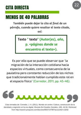 CITA DIRECTA
MENOS DE 40 PALABRAS
También puede dejar la cita al final de un
párrafo, cuando quiere resaltar el texto citado,
así:
Es por ello que se puede observar que "la
migración de la interacción cotidiana hacia
espacios virtuales, como consecuencia de la
paulatina pero constante reducción de los nichos
que tradicionalmente habían cumplido este rol en
el espacio físico" (Corredor, 2011, pp. 45-46).
Texto " texto" (Autor(es), año,
p. <páginas donde se
encuentra el texto>).
Citas tomadas de: Corredor, J. A. (2011). Mundo sin centro: Cultura, construcción de la
identidad y cognición en la era digital. Revista De Estudios Sociales, (40), 44-56. Retrieved
from http://search.proquest.com/docview/893714798?accountid=13250
22
 