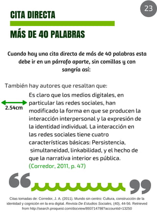 CITA DIRECTA
MÁS DE 40 PALABRAS
Cuando hay una cita directa de más de 40 palabras esta
debe ir en un párrafo aparte, sin comillas y con
sangría así:
2.54cm
También hay autores que resaltan que:
Es claro que los medios digitales, en
particular las redes sociales, han
modificado la forma en que se producen la
interacción interpersonal y la expresión de
la identidad individual. La interacción en
las redes sociales tiene cuatro
características básicas: Persistencia,
simultaneidad, linkabilidad, y el hecho de
que la narrativa interior es pública.
(Corredor, 2011, p. 47)
Citas tomadas de: Corredor, J. A. (2011). Mundo sin centro: Cultura, construcción de la
identidad y cognición en la era digital. Revista De Estudios Sociales, (40), 44-56. Retrieved
from http://search.proquest.com/docview/893714798?accountid=13250
23
 