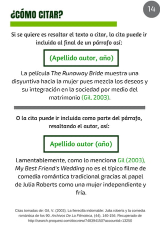 ¿CÓMO CITAR?
Si se quiere es resaltar el texto a citar, la cita puede ir
incluida al final de un párrafo así:
La película The Runaway Bride muestra una
disyuntiva hacia la mujer pues mezcla los deseos y
su integración en la sociedad por medio del
matrimonio (Gil, 2003).
(Apellido autor, año)
O la cita puede ir incluida como parte del párrafo,
resaltando el autor, así:
Apellido autor (año)
Lamentablemente, como lo menciona Gil (2003),
My Best Friend's Wedding no es el típico filme de
comedia romántica tradicional gracias al papel
de Julia Roberts como una mujer independiente y
fría.
Citas tomadas de: Gil, V. (2003). La fierecilla indomable: Julia roberts y la comedia
romántica de los 90. Archivos De La Filmoteca, (44), 140-156. Recuperado de
http://search.proquest.com/docview/748394150?accountid=13250
14
 