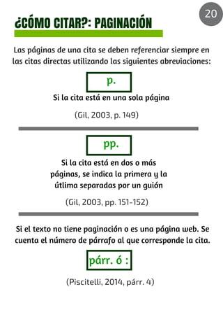 ¿CÓMO CITAR?: PAGINACIÓN
Las páginas de una cita se deben referenciar siempre en
las citas directas utilizando las siguientes abreviaciones:
(Gil, 2003, p. 149)
(Gil, 2003, pp. 151-152)
(Piscitelli, 2014, párr. 4)
párr. ó :
p.
pp.
Si la cita está en una sola página
Si la cita está en dos o más
páginas, se indica la primera y la
útlima separadas por un guión
Si el texto no tiene paginación o es una página web. Se
cuenta el número de párrafo al que corresponde la cita.
20
 